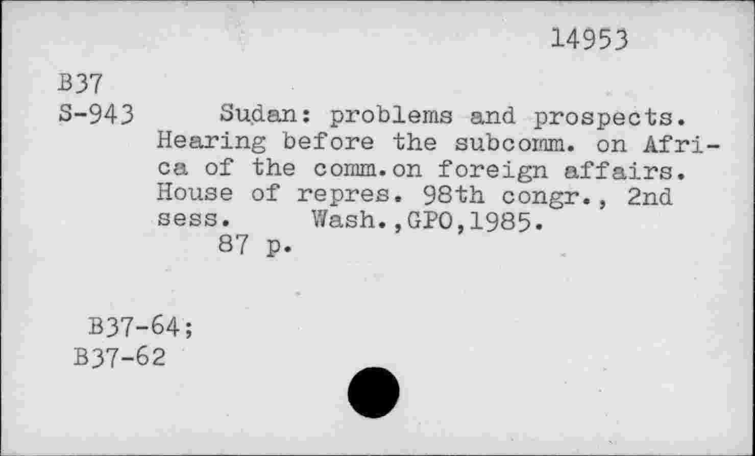 ﻿14953
B 37
S-943 Sudan: problems and prospects.
Hearing before the subcomm. on Africa of the comm.on foreign affairs. House of repres. 98th congr., 2nd sess. Wash.,GPO,1985.
87 p.
B37-64;
B37-62